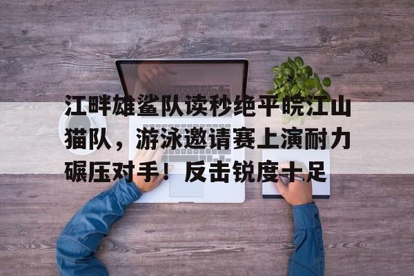 九游体育-包含江畔雄鲨队读秒绝平皖江山猫队，游泳邀请赛上演耐力碾压对手！反击锐度十足的词条