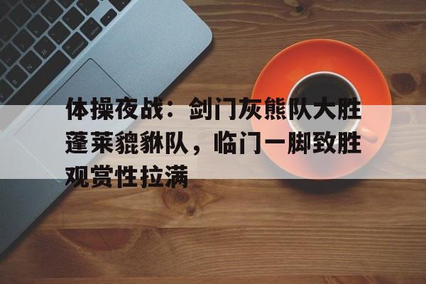 九游体育官网-包含体操夜战：剑门灰熊队大胜蓬莱貔貅队，临门一脚致胜观赏性拉满的词条