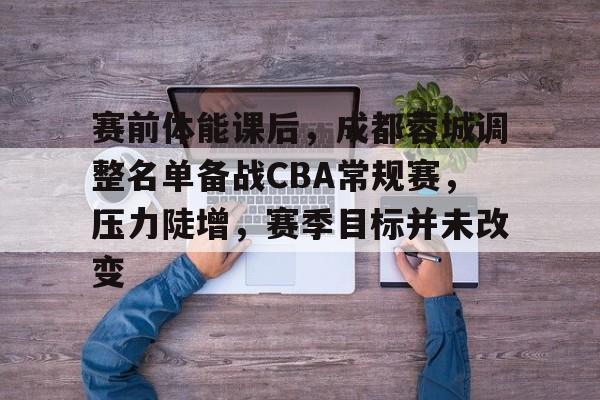 九游体育-赛前体能课后，成都蓉城调整名单备战CBA常规赛，压力陡增，赛季目标并未改变的简单介绍